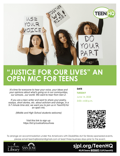 “JUSTICE FOR OUR LIVES” AN OPEN MIC FOR TEENS  It’s time for everyone to hear your voice, your ideas and your opinions about what’s going on in our communities, our schools...our world. We want to hear from Gen Z. If you are a teen writer and want to share your poetry, essays, short stories, etc. about activism and change, in a 5-7 minute time slot, we want you to join us in TeenHQ for an open mic. (Middle and High School students welcome) Visit this link to sign up: https://bit.ly/Justiceforourlives DATE TUESDAY June 14, 2022 3:00—4:30 p.m. To arrange an accommodation under the Americans with Disabilities Act for library-sponsored events, please email teenhqlibrarian@gmail.com at least three business days prior to the event.