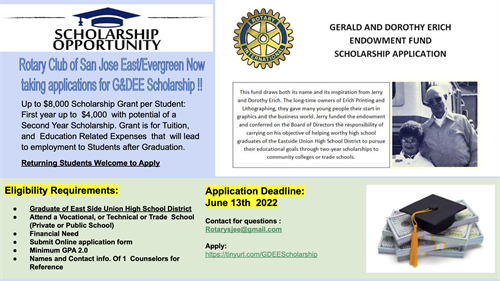 This is a flyer with the following information:  From the Rotary Club. Up to $8,000 Scholarship Grant per Student: First year up to $4,000 with potential of a Second Year Scholarship. Grant is for Tuition, and Education Related Expenses that will lead to employment to Students after Graduation. Returning Students Welcome to Apply         Eligibility Requirements: ● Graduate of East Side Union High School District ● Attend a Vocational, or Technical or Trade School (Private or Public School) ● Financial Need ● Submit Online application form ● Minimum GPA 2.0 ● Names and Contact info. Of 1 Counselors for Contact for questions : Rotarysjee@gmail.com Apply: https://tinyurl.com/GDEEScholarship. 