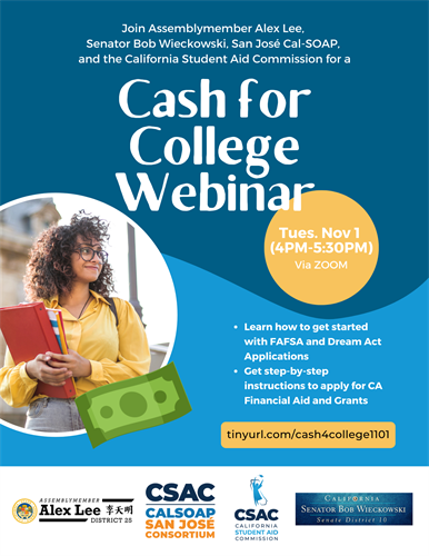 Join Assemblymember Alex Lee, Senator Bob Wieckowski, San José Cal-SOAP, and the California Student Aid Commission for a Cash for College Webinar Tues. Nov 1 (4PM-5:30PM) Via ZOOM Learn how to get started with FAFSA and Dream Act Applications Get step-by-step instructions to apply for CA Financial Aid and Grants tinyurl.com/cash4college1101