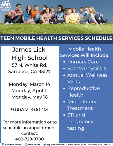 This is a flyer for the following: TEEN MOBILE HEALTH SERVICES James Lick High School 57 N. White Rd. San Jose, CA 95127 Monday, March 14 Monday, April 11 Monday, May 16 9:00AM-3:00PM For more information or to schedule an appointment contact: 408-729-9700 Mobile Health Services Will Include: Primary Care, Sports Physicals, Annual Wellness Visits, Reproductive Health, Minor Injury Treatment, STI and pregnancy testing.