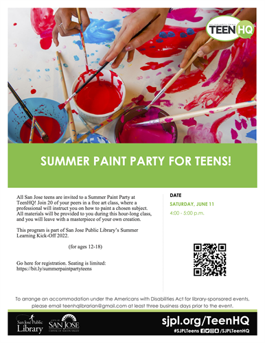 SUMMER PAINT PARTY FOR TEENS! All San Jose teens are invited to a Summer Paint Party at TeenHQ! Join 20 of your peers in a free art class, where a professional will instruct you on how to paint a chosen subject. All materials will be provided to you during this hour-long class, and you will leave with a masterpiece of your own creation. This program is part of San Jose Public Library’s Summer Learning Kick-Off 2022. (for ages 12-18) Go here for registration. Seating is limited: https://bit.ly/summerpaintpartyteens DATE SATURDAY, JUNE 11 4:00 - 5:00 p.m. To arrange an accommodation under the Americans with Disabilities Act for library-sponsored events, please email teenhqlibrarian@gmail.com at least three business days prior to the event.